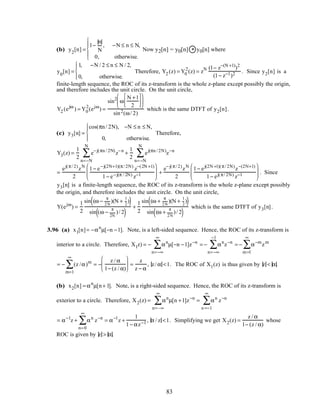 (b) y2
[n] =
1−
n
N
, −N ≤ n ≤ N,
0, otherwise.





Now y2[n] = y0[n] * y0[n] where
y0
[n] =
1, −N / 2 ≤ n ≤ N / 2,
0, otherwise.




Therefore, Y2 (z) = Y0
2
(z) = zN (1− z−(N +1)
)2
(1− z−1)2 . Since y2[n] is a
finite-length sequence, the ROC of its z-transform is the whole z-plane except possibly the origin,
and therefore includes the unit circle. On the unit circle,
Y2 (ejω
) = Y0
2
(ejω
) =
sin2
ω
N +1
2










sin2(ω/ 2)
which is the same DTFT of y2[n].
(c) y3[n] =
cos(πn/ 2N), −N ≤ n ≤ N,
0, otherwise.




Therefore,
Y3(z) =
1
2
e−j(πn / 2N)
z−n
n=−N
N
∑ +
1
2
ej(πn / 2N)
z−n
n=−N
N
∑
=
ej(π/ 2)
zN
2
1− e−j(2N+1)(π/ 2N)
z−(2N +1)
1− e−j(π / 2N) z−1





 +
e−j(π/ 2)
zN
2
1− ej(2N +1)(π/ 2N)
z−(2N+1)
1− ej(π/ 2N) z−1





 . Since
y3[n] is a finite-length sequence, the ROC of its z-transform is the whole z-plane except possibly
the origin, and therefore includes the unit circle. On the unit circle,
Y(ejω
) =
1
2
sin (ω −
π
2N
)(N +
1
2
)( )
sin (ω −
π
2N
)/ 2( )
+
1
2
sin (ω +
π
2N
)(N +
1
2
)( )
sin (ω +
π
2N
)/ 2( )
which is the same DTFT of y3[n].
3.96 (a) x1[n]= −αn
µ[−n −1]. Note, is a left-sided sequence. Hence, the ROC of its z-transform is
interior to a circle. Therefore, X1z) = − αn
n=−∞
∞
∑ µ[−n −1]z−n
= − αn
z−n
n=−∞
−1
∑ = − α−m
zm
m=1
∞
∑
= − (z /α)m
m=1
∞
∑ = −
z / α
1− (z / α)





 =
z
z − α
, z/ α <1. The ROC of X1(z) is thus given by z < α.
(b) x2[n] = αn
µ[n+ 1]. Note, is a right-sided sequence. Hence, the ROC of its z-transform is
exterior to a circle. Therefore, X2(z) = αn
µ[n +1]
n=–∞
∞
∑ z−n
= αn
n =−1
∞
∑ z−n
= α−1
z + αn
n=0
∞
∑ z−n
= α−1
z +
1
1− αz−1 , α / z <1. Simplifying we get X2(z) =
z / α
1− (z / α)
whose
ROC is given by z > α.
83
 
