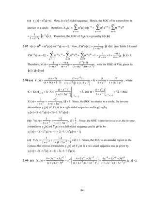 (c) x3[n] = αn
µ[−n]. Note, is a left-sided sequence. Hence, the ROC of its z-transform is
interior to a circle. Therefore, X3(z) = αn
n =−∞
∞
∑ µ[−n]z−n
= αn
n =−∞
0
∑ z−n
= α−m
m=0
∞
∑ zm
=
1
1− α−1z
, α−1
z < 1. Therefore, the ROC of X3(z) is given by z < α.
3.97 v[n]= α n
= αn
µ[n]+ α−n
µ[−n −1]. Now, Z{αn
µ[n]} =
1
1− α z−1 , z > α (see Table 3.8) and
Z{α−n
µ[−n −1]} = α−n
z−n
n =−∞
−1
∑ = αm
zm
m=1
∞
∑ = αm
zm
m=0
∞
∑ −1 =
1
1− αz
−1 =
−α z
α − z−1 , α z < 1.
Therefore, V(z) =
1
1− α z−1 +
−α z
α − z−1 =
z−1
(−1)
(1− αz−1)(α − z−1)
, with the ROC of V(z) given by
α < z < 1/ α
3.98 (a) Y1(z) =
z(z −1)
(z +1)(z + 1/ 3)
=
(1− z−1
)
(1+ z−1
) 1+ (1 / 3)z−1
( )
= K +
A
1+ z−1 +
B
1 + (1/ 3)z−1 , where
K = Y1(z) z=0 = 0, A =
(1− z−1
)
1 + (1/ 3)z−1
( )z−1
=−1
= 3, and B =
(1− z−1
)
1+ z−1
z−1
=−3
= −2. Thus,
Y1(z) =
3
1 + z−1 +
−2
1+ (1 / 3)z−1 , z > 1. Since, the ROC is exterior to a circle, the inverse
z-transform y1[n] of Y1(z) is a right-sided sequence and is given by
y1[n] = 3(−1)n
µ[n] − 2(−1 / 3)n
µ[n].
(b) Y2 (z) =
3
1+ z−1 +
−2
1+ (1/ 3)z−1 , z <
1
3
. Since, the ROC is interior to a circle, the inverse
z-transform y2[n] of Y2 (z) is a left-sided sequence and is given by
y2 [n] = −3(−1)n
µ[−n −1] + 2(−1/ 3)n
µ[−n −1].
(c) Y3(z) =
3
1 + z−1 +
−2
1+ (1 / 3)z−1 ,
1
3
< z <1. Since, the ROC is an annular region in the
z-plane, the inverse z-transform y3[n] of Y3(z) is a two-sided sequence and is given by
y3[n] = −3(−1)n
µ[−n −1] − 2(−1/ 3)n
µ[n].
3.99 (a) Xa(z) =
4 − 3z−1
+ 3z−2
(z + 2)(z − 3)2 = z−3 4 − 3z−1
+ 3z−2
(1+ 2z−1
)(1− 3z−1
)2





 =
4z−3
− 3z−4
+ 3z−5
(1+ 2z−1
)(1− 3z−1
)2 .åç z > 3,
84
 