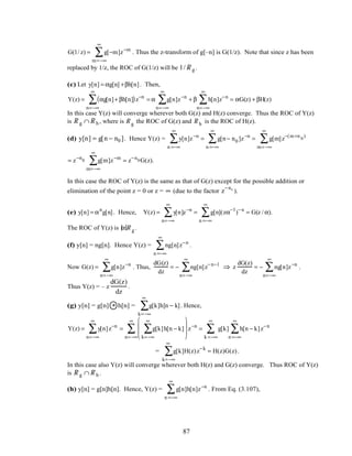 G(1/ z) = g[−m]z−m
m=−∞
∞
∑ . Thus the z-transform of g[–n] is G(1/z). Note that since z has been
replaced by 1/z, the ROC of G(1/z) will be 1/R g .
(c) Let y[n] = αg[n] +βh[n]. Then,
Y(z) = αg[n]+ βh[n]( )z−n
n=−∞
∞
∑ = α g[n]z−n
n=−∞
∞
∑ + β h[n]z−n
n=−∞
∞
∑ = αG(z) + βH(z)
In this case Y(z) will converge wherever both G(z) and H(z) converge. Thus the ROC of Y(z)
is R g ∩R h , where is R g the ROC of G(z) and R h is the ROC of H(z).
(d) y[n] = g[n − n0 ]. Hence Y(z) = y[n]z−n
n =−∞
∞
∑ = g[n− n0 ]z−n
n =−∞
∞
∑ = g[m]z−(m+n 0
)
m=−∞
∞
∑
= z−n0 g[m]z−m
m=−∞
∞
∑ = z−n0G(z).
In this case the ROC of Y(z) is the same as that of G(z) except for the possible addition or
elimination of the point z = 0 or z = ∞ (due to the factor z
−n0
).
(e) y[n] = αn
g[n]. Hence, Y(z) = y[n]z−n
n=−∞
∞
∑ = g[n](zα−1
)−n
n =−∞
∞
∑ = G(z / α).
The ROC of Y(z) is α R g .
(f) y[n] = ng[n]. Hence Y(z) = ng[n]z−n
n =−∞
∞
∑ .
Now G(z) = g[n]z−n
n=−∞
∞
∑ . Thus,
dG(z)
dz
= − ng[n]z−n−1
n=−∞
∞
∑ ⇒ z
dG(z)
dz
= − ng[n]z−n
n=−∞
∞
∑ .
Thus Y(z) = – z
dG(z)
dz
.
(g) y[n] = g[n] * h[n] = g[k]h[n − k]
k=−∞
∞
∑ . Hence,
Y(z) = y[n]z−n
n=−∞
∞
∑ = g[k]h[n − k]
k=−∞
∞
∑







 z−n
= g[k] h[n − k]
n =−∞
∞
∑ z−n
k =−∞
∞
∑
n=−∞
∞
∑
= g[k]H(z)z−k
k=−∞
∞
∑ = H(z)G(z).
In this case also Y(z) will converge wherever both H(z) and G(z) converge. Thus ROC of Y(z)
is R g ∩R h .
(h) y[n] = g[n]h[n]. Hence, Y(z) = g[n]h[n]
n =−∞
∞
∑ z−n
. From Eq. (3.107),
87
 