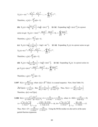 X1(z) = −αz−1
−
α2
z−2
2
−
α3
z−3
3
−..... = −
αn
n
z−n
n=1
∞
∑ .
Therefore,, x1[n]= −
αn
n
µ[n −1].
(b) X2(z) = log
α − z−1
α





 = log 1− (α z)−1
( ), z < α . Expanding log 1−(α z)−1
( ) in a power
series we get X2(z) = −(αz)−1
−
(α z)−2
2
−
(α z)−3
3
−L = −
(αz)−n
n
n=1
∞
∑ .
Therefore, x2[n] = −
α−n
n
µ[n −1].
(c) X3(z) = log
1
1− αz−1





 = −log(1− αz−1
), z > α. Expanding X3(z) in a power series we get
X1(z) = α z−1
+
α2
z−2
2
+
α3
z−3
3
+ ..... =
αn
n
z−n
n=1
∞
∑ .
Therefore, x3[n] =
αn
n
µ[n −1].
(d) X4(z) = log
α
α − αz−1





 = −log 1−(αz)−1
( ), z < α. Expanding X4(z) in a power series we
get X4(z) = (α z)−1
+
(αz)−2
2
+
(αz)−3
3
+L=
(αz)−n
n
n=1
∞
∑ .
Therefore, x4[n] =
α−n
n
µ[n −1].
3.107 X(z) =
α z−1
(1− αz−1)2 where x[n] = Z−1
{X(z)} is a causal sequence. Now, from Table 3.8,
Z{αn
µ[n]} =
1
1− α z−1 . But,
d
dz
1
1− αz−1





 =
−α z−2
(1− α z−1)2 . Thus, X(z) = −z ⋅
d
dz
1
1−α z−1





 .
Therefore, x[n] = nαn
µ[n].
3.108 H(z) =
z−1
− 2z−2
(1+ 0.4z−1)(1− 0.2z−1)
= k +
A
1+ 0.4z−1 +
B
1− 0.2z−1 , where k = H(0) =
−2
0.4(−0.2)
= 25,
A =
z−1
(1− 2z−1
)
1− 0.2z−1
z−1=−2.5
=
−2.5 1− 2(−2.5)( )
1− 0.2(−2.5)
= −10, B =
z−1
(1− 2z−1
)
1+ 0.4z−1
z−1=5
=
5 1−10( )
1+ 0.4(5)
= −15.
Thus, H(z) = 25 −
10
1+ 0.4z−1 −
15
1− 0.2z−1 . Using the M-file residuz we also arrive at the same
partial-fraction expansion.
89
 