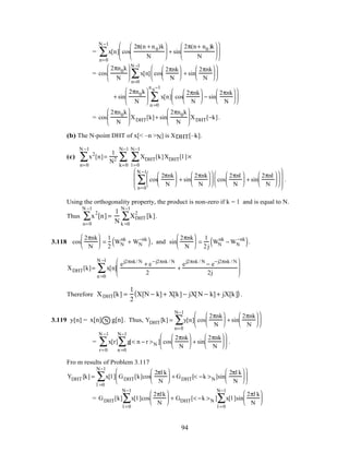 = x[n] cos
2π(n + n0)k
N





 + sin
2π(n+ n0 )k
N












n=0
N −1
∑
= cos
2πn0k
N





 x[n] cos
2πnk
N





 + sin
2πnk
N












n=0
N −1
∑
+ sin
2πn0k
N





 x[n] cos
2πnk
N





 − sin
2πnk
N












n =0
n 0
−1
∑
= cos
2πn0k
N





 XDHT[k]+ sin
2πn0k
N





 XDHT[−k].
(b) The N-point DHT of x[< –n >N] is XDHT[–k].
(c) x2
[n]
n=0
N −1
∑ =
1
N2 XDHT[k]XDHT[l ]
l =0
N−1
∑
k=0
N−1
∑ ×
cos
2πnk
N





 + sin
2πnk
N











 cos
2πnl
N





 + sin
2πnl
N












n=0
N −1
∑







 .
Using the orthogonality property, the product is non-zero if k = l and is equal to N.
Thus x
2
[n]
n=0
N −1
∑ =
1
N
XDHT
2
[k]
k =0
N−1
∑ .
3.118 cos
2πnk
N





 =
1
2
WN
nk
+ WN
−nk
( ), and sin
2πnk
N





 =
1
2j
WN
nk
− WN
−nk
( ).
XDHT[k]= x[n]
ej2πnk/ N
+ e−j2πnk / N
2
+
ej2πnk / N
− e−j2πnk / N
2j






n =0
N −1
∑
Therefore XDHT[k] =
1
2
X[N − k] + X[k] − jX[N − k] + jX[k]( ).
3.119 y[n] = Nx[n] g[n]. Thus, YDHT [k] = y[n] cos
2πnk
N





 + sin
2πnk
N












n=0
N−1
∑
= x[r] g[< n − r >N ]
n =0
N−1
∑ cos
2πnk
N





 + sin
2πnk
N












r=0
N −1
∑ .
Fro m results of Problem 3.117
YDHT [k] = x[l ] GDHT[k]cos
2πl k
N





 + GDHT[< −k >N]sin
2πl k
N












l =0
N−1
∑
= GDHT[k] x[l ]cos
2πlk
N






l =0
N−1
∑ + GDHT[< −k >N ] x[l ]sin
2πl k
N






l =0
N−1
∑
94
 