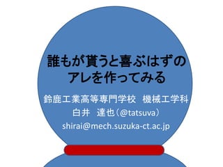 誰もが貰うと喜ぶはずの
  アレを作ってみる
鈴鹿工業高等専門学校 機械工学科
    白井 達也（@tatsuva）
  shirai@mech.suzuka-ct.ac.jp
 