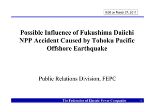 9:00 on March 27, 2011




Possible Influence of Fukushima Daiichi
NPP Accident Caused by Tohoku Pacific
          Offshore Earthquake



      Public Relations Division, FEPC


               The Federation of Electric Power Companies           1
 