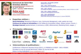 Emmanuel de Saint-BonDirecteur Généralemmanueldsb@roxane-company.comTel : 06 07 28 83 43Twitter : @saintbon(5000 followers)Depuis 2008 : THE ROXANE COMPANYDirection de la société2006 – 2008 : PUBLICIS DIALOGDirecteur Associé, en charge des Nouveaux Médias2002 – 2006 : WATISITCo-fondateur de WATISIT, agence de Marketing Mobile, vendue à Publicis en 20061999 – 2001 : HENKEL COSMETICSDirecteur du Développement des Ventes1992 – 1999 : MASTERFOODSResponsable Trade MarketingResponsable Marketing & Sponsoring pour la marque SNICKERSwww.roxane-company.comExpertise métiers :Social Marketing (Marketing d’influence, buzz, Community Management, veille, gestion de crise)Contenus de marque et storytelling sur les médias de conversation (blogs, réseaux sociaux, forums…)Stratégie Internet (positionnement, e-commerce, e-CRM, référencement, Marketing Direct, usages…)Principales références :Interventions et publications :Conférencier à l’Electronic Business Group (E.B.G.), à l’INSEAD et à l’ESCP – EAP, à l’ESSECFormateur au sein du groupe Benchmark, éditeur du Journal du NetEditeur du blog MyBlogNote (www.myblognote.com)
