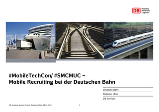 #MobileTechCon/ #SMCMUC –
Mobile Recruiting bei der Deutschen Bahn
                                                           Deutsche Bahn
                                                           Robindro Ullah

                                                           DB Services

DB Services Nordost GmbH, Robindro Ullah, 28.03.2011   1
 