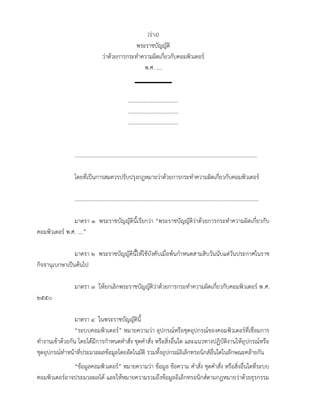 (ร่าง)
                                                  พระราชบัญญัติ
                                    ว่าด้วยการกระทำาความผิดเกี่ยวกับคอมพิวเตอร์
                                                     พ.ศ. ....


                                                       .....................................
                                                       .....................................
                                                       .....................................


                .......................................................................................................................................

                โดยที่เป็นการสมควรปรับปรุงกฎหมายว่าด้วยการกระทำาความผิดเกี่ยวกับคอมพิวเตอร์

                ........................................................................................................................................

               มาตรา ๑ พระราชบัญญัตินี้เรียกว่า “พระราชบัญญัติว่าด้วยการกระทำาความผิดเกี่ยวกับ
คอมพิวเตอร์ พ.ศ. ....”

                มาตรา ๒ พระราชบัญญัตินี้ให้ใช้บังคับเมื่อพ้นกำาหนดสามสิบวันนับแต่วันประกาศในราช
กิจจานุเบกษาเป็นต้นไป

                มาตรา ๓ ให้ยกเลิกพระราชบัญญัติว่าด้วยการกระทำาความผิดเกี่ยวกับคอมพิวเตอร์ พ.ศ.
๒๕๕๐

                 มาตรา ๔ ในพระราชบัญญัตินี้
                 “ระบบคอมพิวเตอร์” หมายความว่า อุปกรณ์หรือชุดอุปกรณ์ของคอมพิวเตอร์ที่เชื่อมการ
ทำางานเข้าด้วยกัน โดยได้มีการกำาหนดคำาสั่ง ชุดคำาสั่ง หรือสิ่งอื่นใด และแนวทางปฏิบัติงานให้อุปกรณ์หรือ
ชุดอุปกรณ์ทำาหน้าที่ประมวลผลข้อมูลโดยอัตโนมัติ รวมทั้งอุปกรณ์อิเล็กทรอนิกส์อื่นใดในลักษณะคล้ายกัน
              “ข้อมูลคอมพิวเตอร์” หมายความว่า ข้อมูล ข้อความ คำาสั่ง ชุดคำาสั่ง หรือสิ่งอื่นใดที่ระบบ
คอมพิวเตอร์อาจประมวลผลได้ และให้หมายความรวมถึงข้อมูลอิเล็กทรอนิกส์ตามกฎหมายว่าด้วยธุรกรรม
 