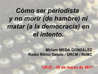 Cómo ser periodista  y no morir (de hambre) ni matar (a la democracia) en el intento. Miriam MEDA GONZÁLEZ Radio Ritmo Getafe / URCM / ReMC URJC - 28 de marzo de 2011 