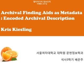 멀티미디어 정보조직
                  이혜원 교수님




Archival Finding Aids as Metadata
: Encoded Archival Description

Kris Kiesling



                 서울여자대학교 대학원 문헌정보학과

                             석사3학기 배은주
 