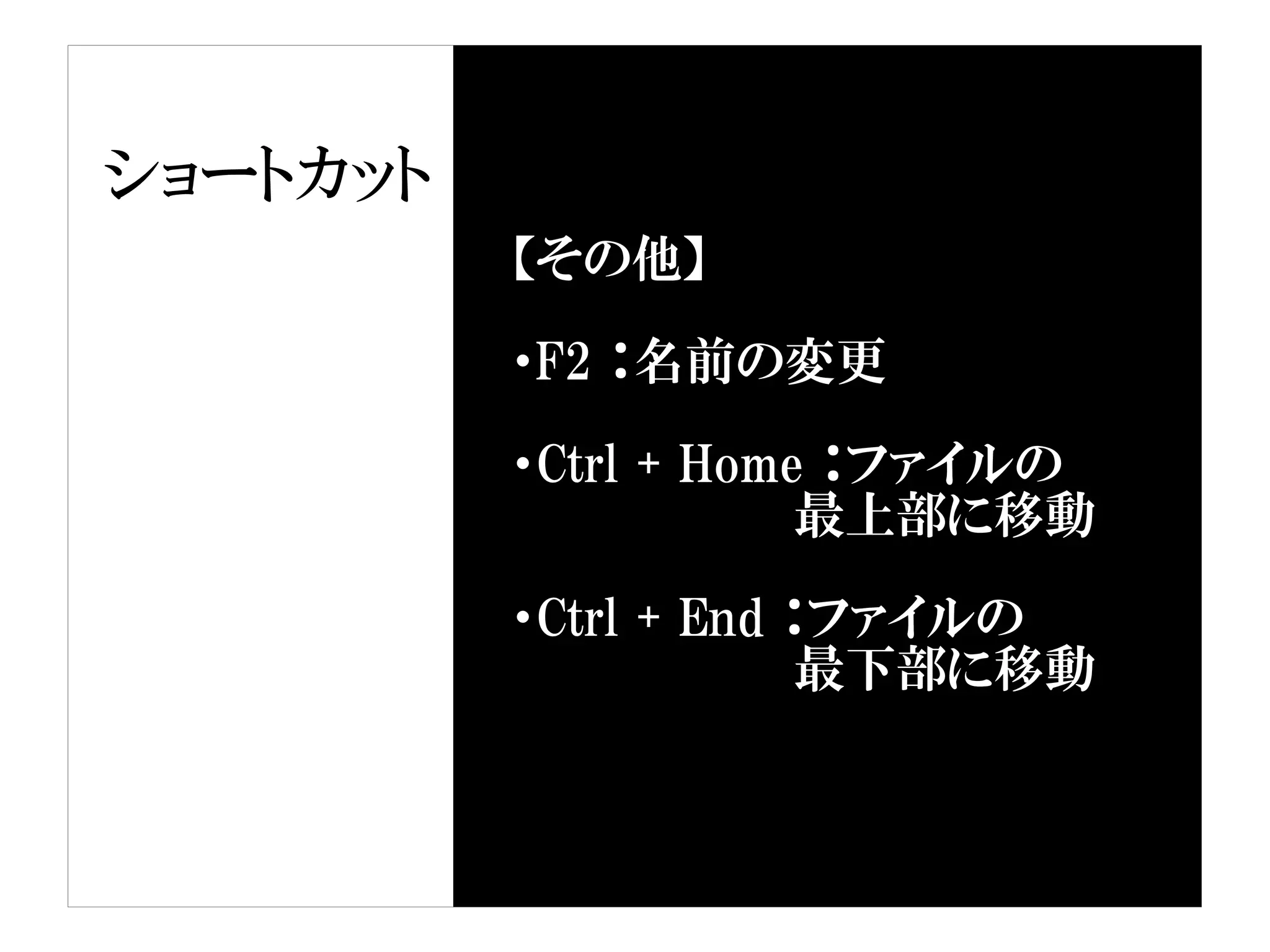 ショートカット
          【その他】

          ・F2 ：名前の変更

          ・Ctrl + Home ：ファイルの
                      最上部に移動

          ・Ctrl + End ：ファイルの
                      最下部に移動
 