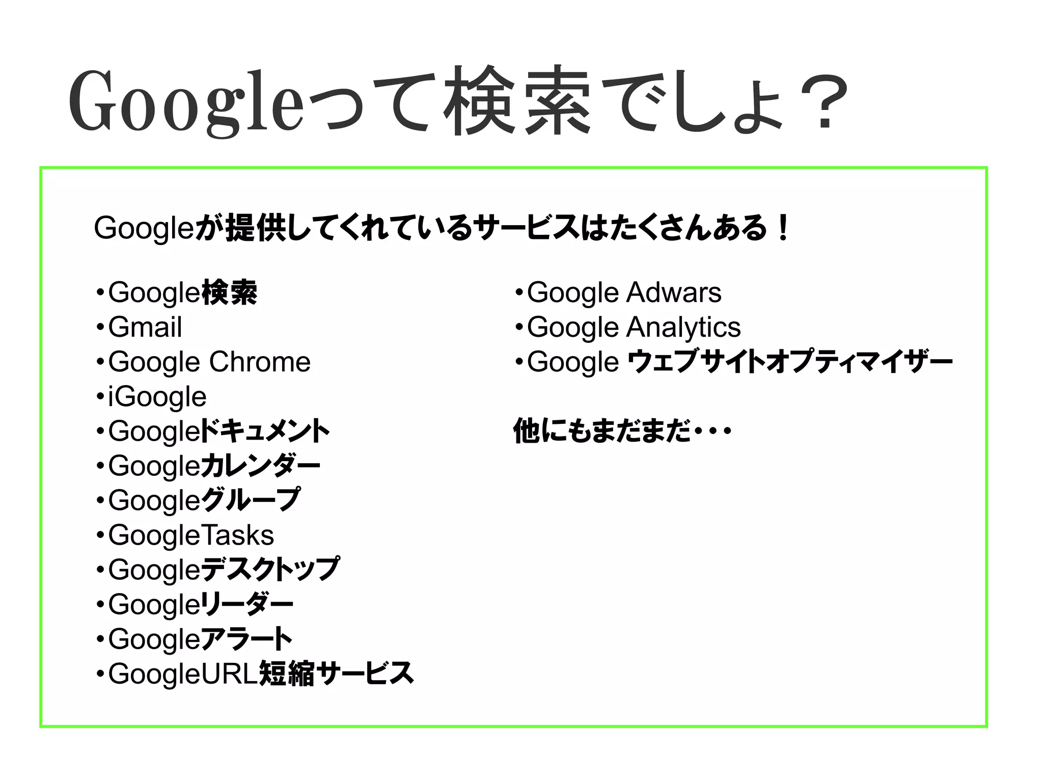 Googleって検索でしょ？
Googleが提供してくれているサービスはたくさんある！

・Google検索          ・Google Adwars
・Gmail             ・Google Analytics
・Google Chrome     ・Google ウェブサイトオプティマイザー
・iGoogle
・Googleドキュメント      他にもまだまだ・・・
・Googleカレンダー
・Googleグループ
・GoogleTasks
・Googleデスクトップ
・Googleリーダー
・Googleアラート
・GoogleURL短縮サービス
 