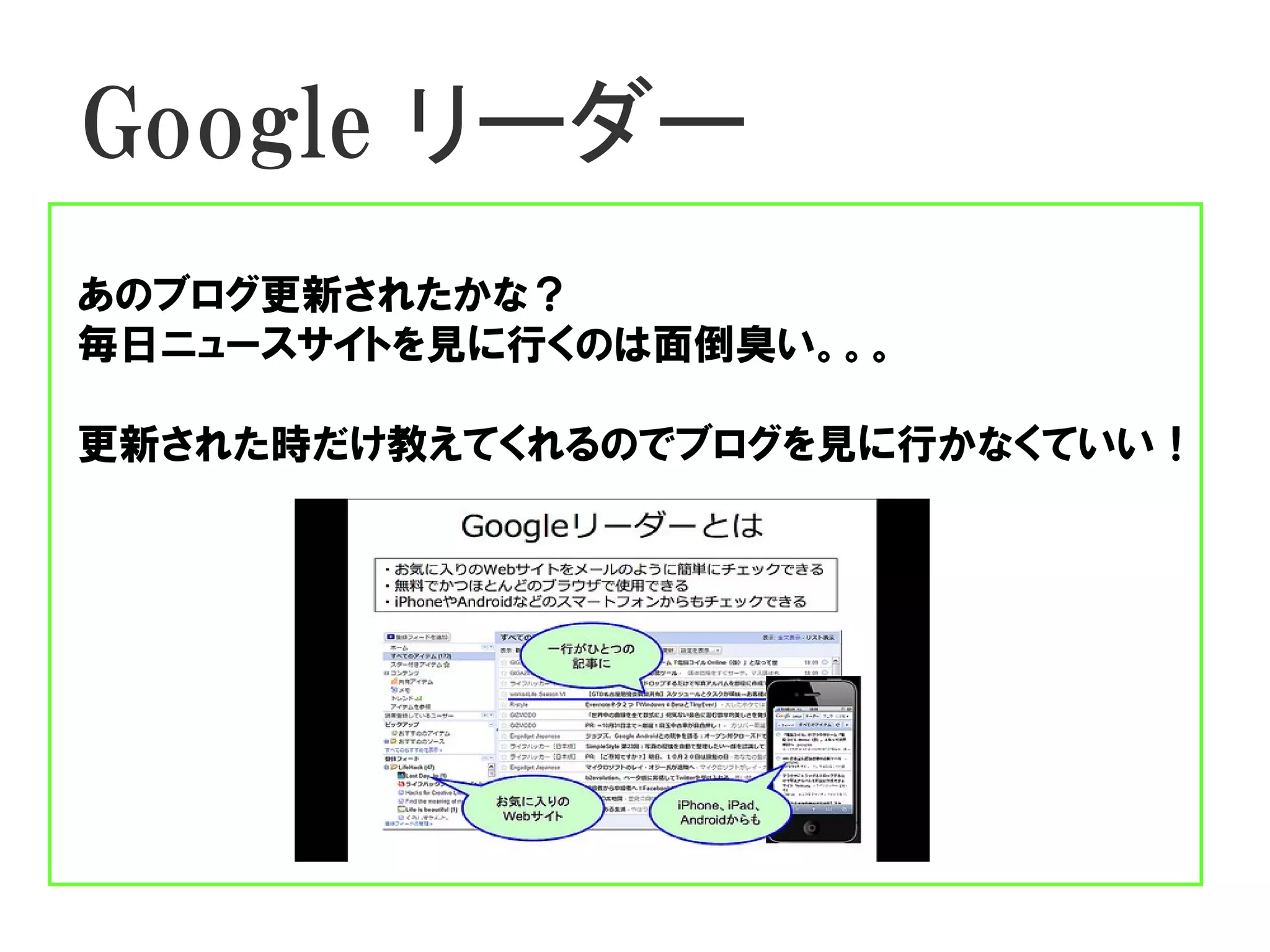 Google リーダー
あのブログ更新されたかな？
毎日ニュースサイトを見に行くのは面倒臭い。。。

更新された時だけ教えてくれるのでブログを見に行かなくていい！
 