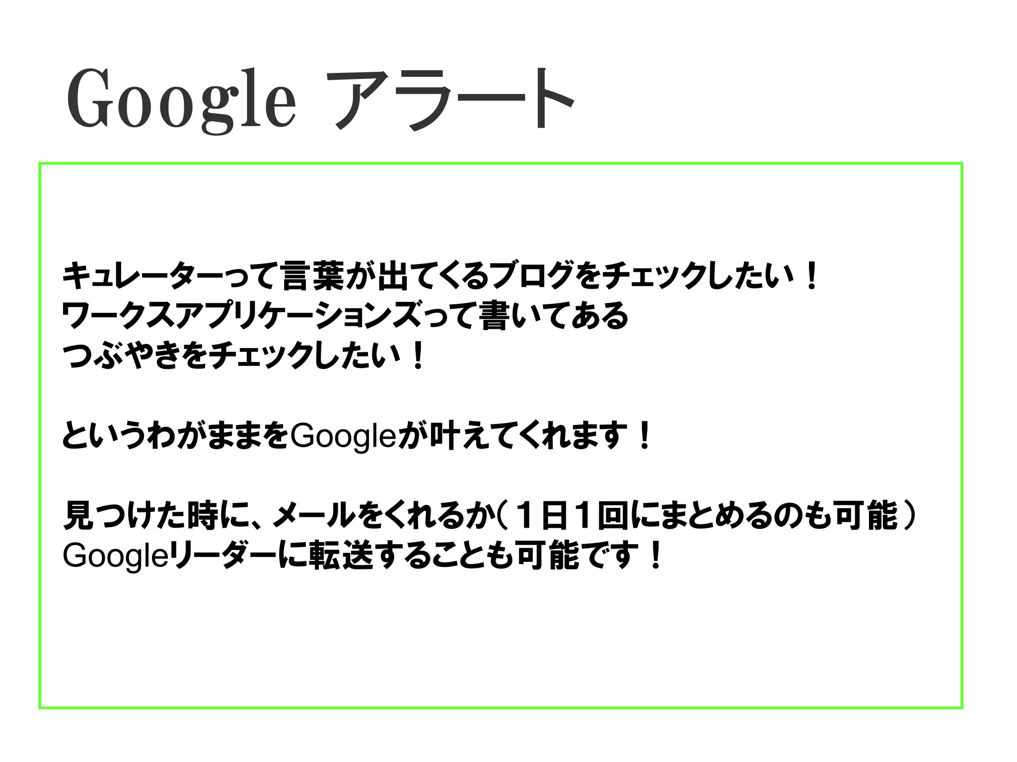 Google アラート

キュレーターって言葉が出てくるブログをチェックしたい！
ワークスアプリケーションズって書いてある
つぶやきをチェックしたい！

というわがままをGoogleが叶えてくれます！

見つけた時に、メールをくれるか（１日１回にまとめるのも可能）
Googleリーダーに転送することも可能です！
 