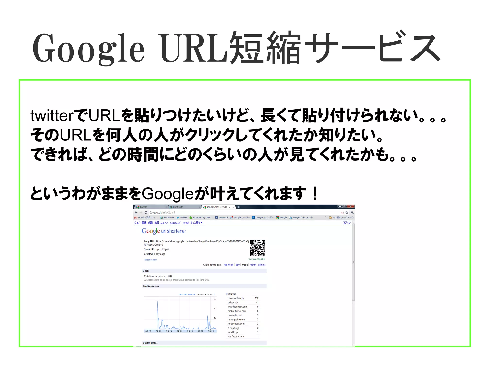 Google URL短縮サービス
twitterでURLを貼りつけたいけど、長くて貼り付けられない。。。
そのURLを何人の人がクリックしてくれたか知りたい。
できれば、どの時間にどのくらいの人が見てくれたかも。。。

というわがままをGoogleが叶えてくれます！
 