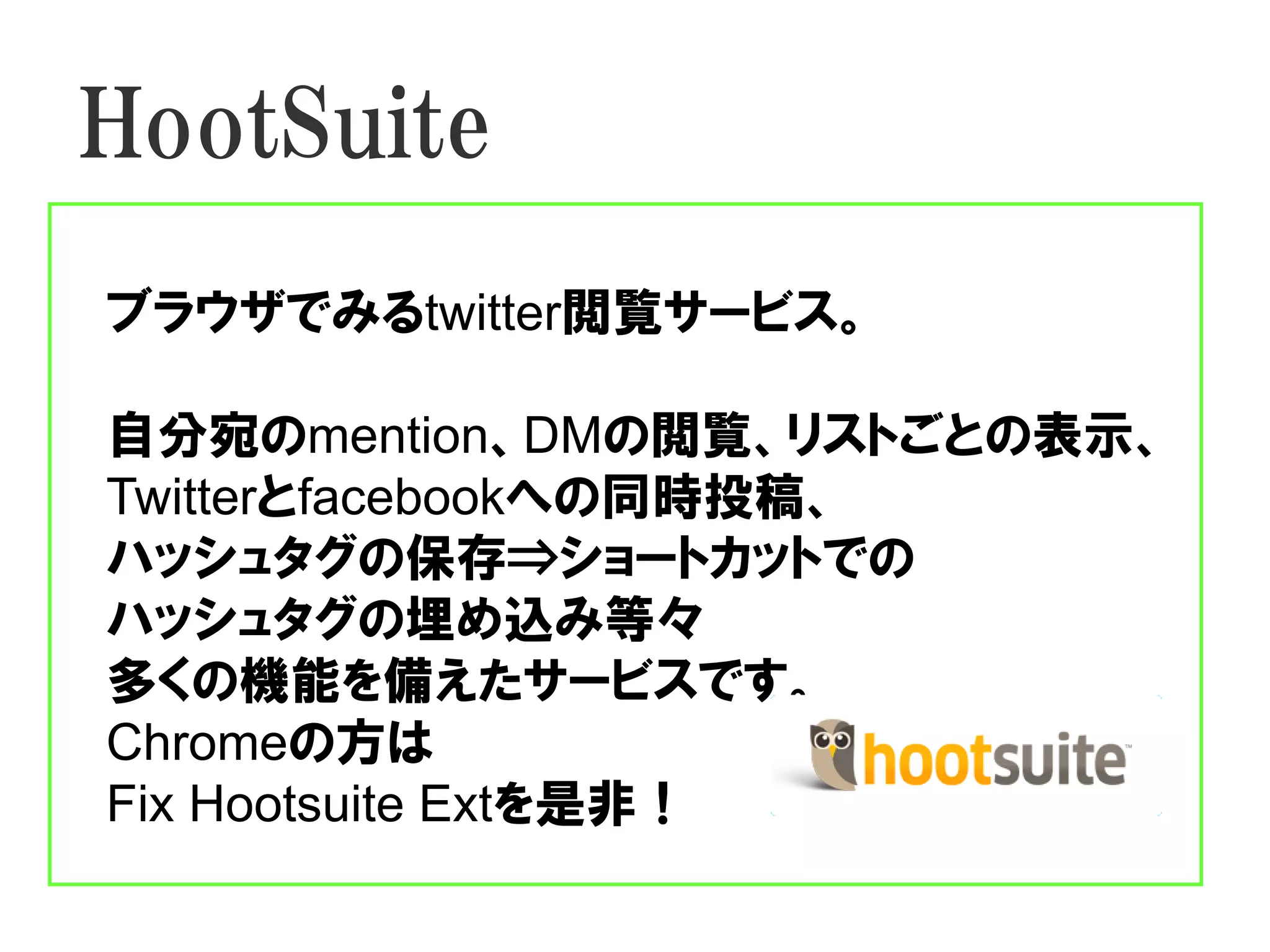 HootSuite
ブラウザでみるtwitter閲覧サービス。

自分宛のmention、DMの閲覧、リストごとの表示、
Twitterとfacebookへの同時投稿、
ハッシュタグの保存⇒ショートカットでの
ハッシュタグの埋め込み等々
多くの機能を備えたサービスです。
Chromeの方は
Fix Hootsuite Extを是非！
 