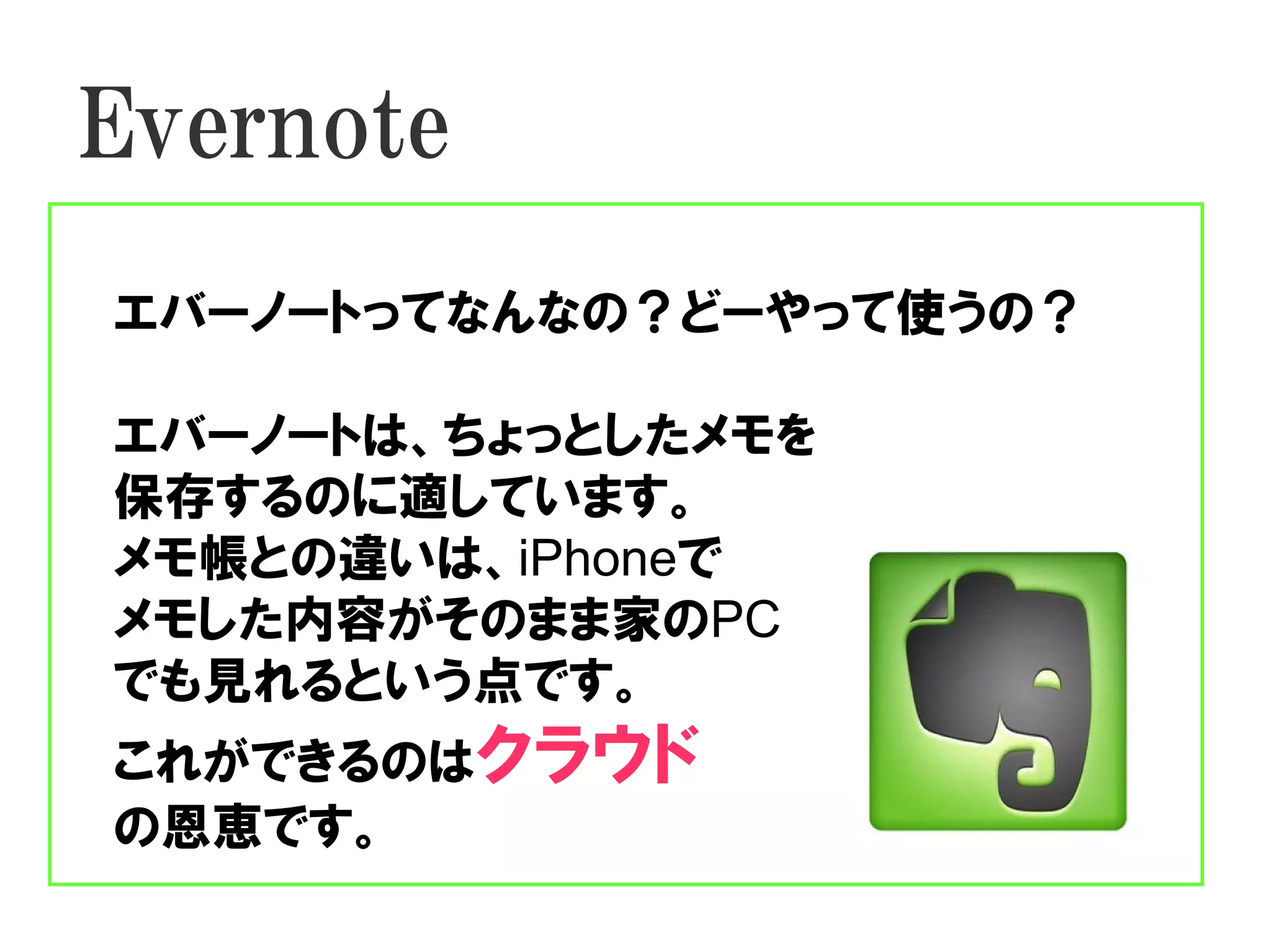 Evernote
エバーノートってなんなの？どーやって使うの？

エバーノートは、ちょっとしたメモを
保存するのに適しています。
メモ帳との違いは、iPhoneで
メモした内容がそのまま家のPC
でも見れるという点です。
これができるのはクラウド
の恩恵です。
 