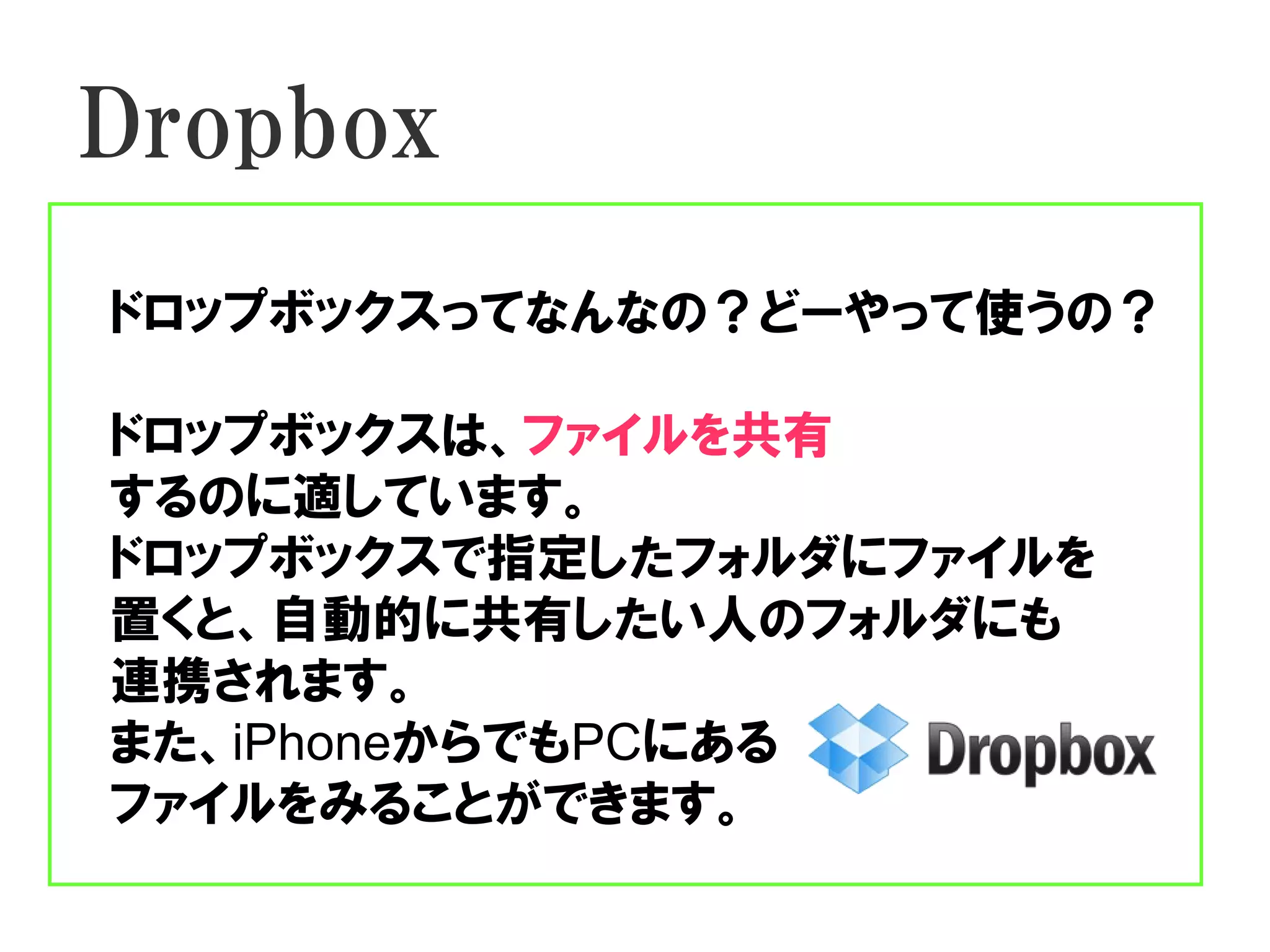 Dropbox
ドロップボックスってなんなの？どーやって使うの？

ドロップボックスは、ファイルを共有
するのに適しています。
ドロップボックスで指定したフォルダにファイルを
置くと、自動的に共有したい人のフォルダにも
連携されます。
また、iPhoneからでもPCにある
ファイルをみることができます。
 