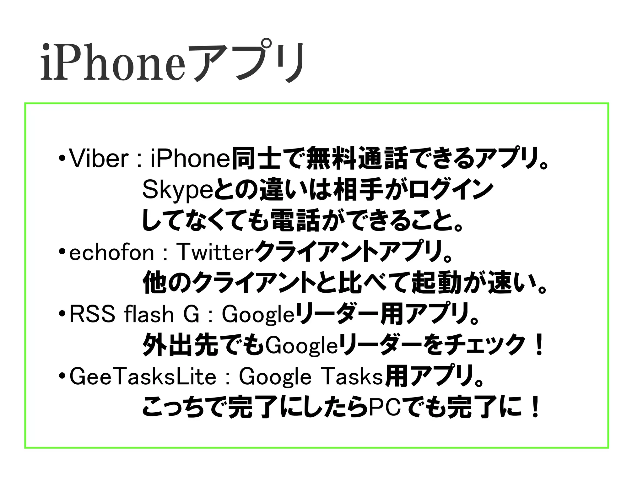iPhoneアプリ
・Viber : iPhone同士で無料通話できるアプリ。
        Skypeとの違いは相手がログイン
        してなくても電話ができること。
・echofon : Twitterクライアントアプリ。
        他のクライアントと比べて起動が速い。
・RSS flash G : Googleリーダー用アプリ。
        外出先でもGoogleリーダーをチェック！
・GeeTasksLite : Google Tasks用アプリ。
        こっちで完了にしたらPCでも完了に！
 