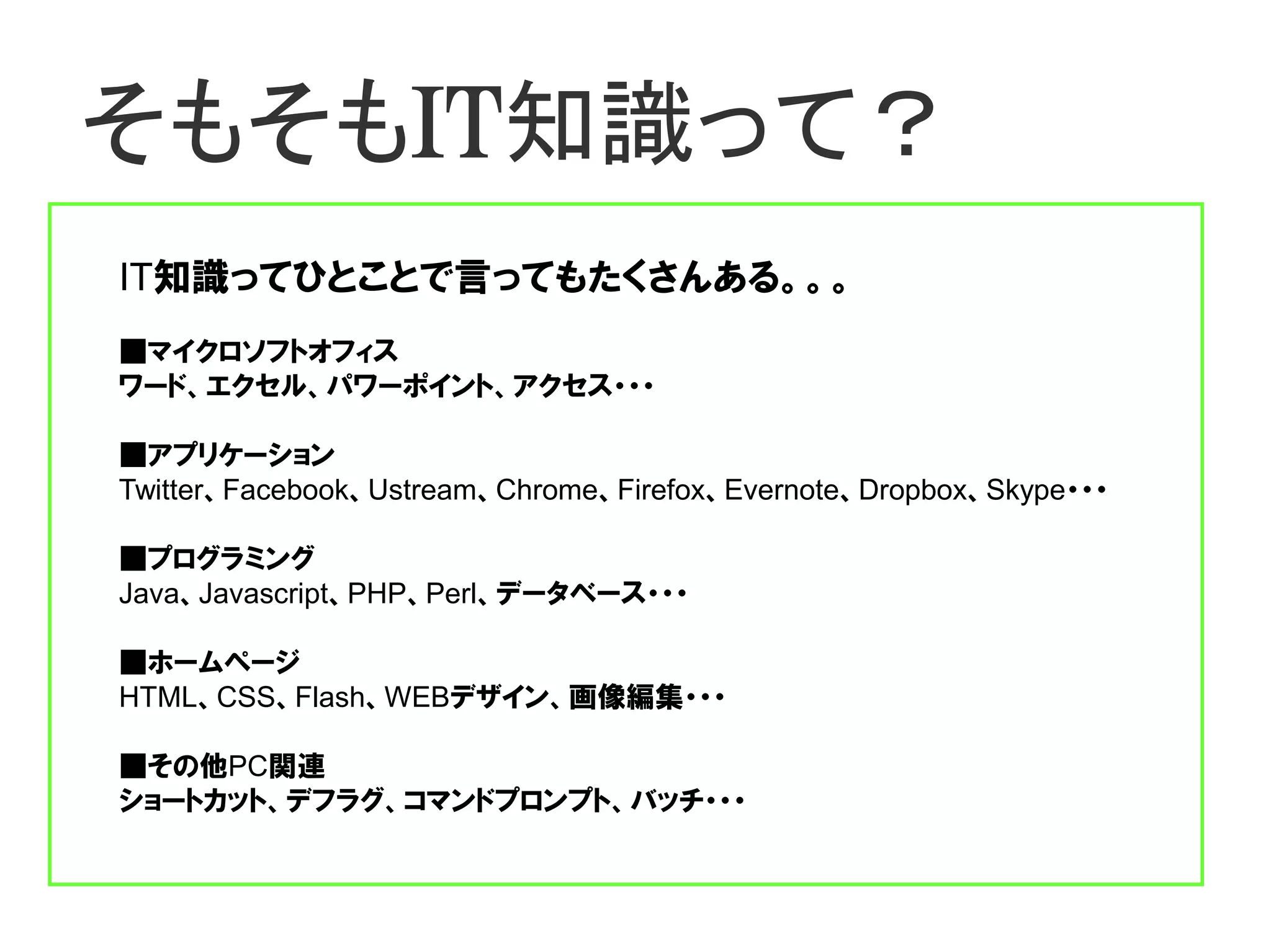 そもそもIT知識って？
IT知識ってひとことで言ってもたくさんある。。。
■マイクロソフトオフィス
ワード、エクセル、パワーポイント、アクセス・・・

■アプリケーション
Twitter、Facebook、Ustream、Chrome、Firefox、Evernote、Dropbox、Skype・・・

■プログラミング
Java、Javascript、PHP、Perl、データベース・・・

■ホームページ
HTML、CSS、Flash、WEBデザイン、画像編集・・・

■その他PC関連
ショートカット、デフラグ、コマンドプロンプト、バッチ・・・
 