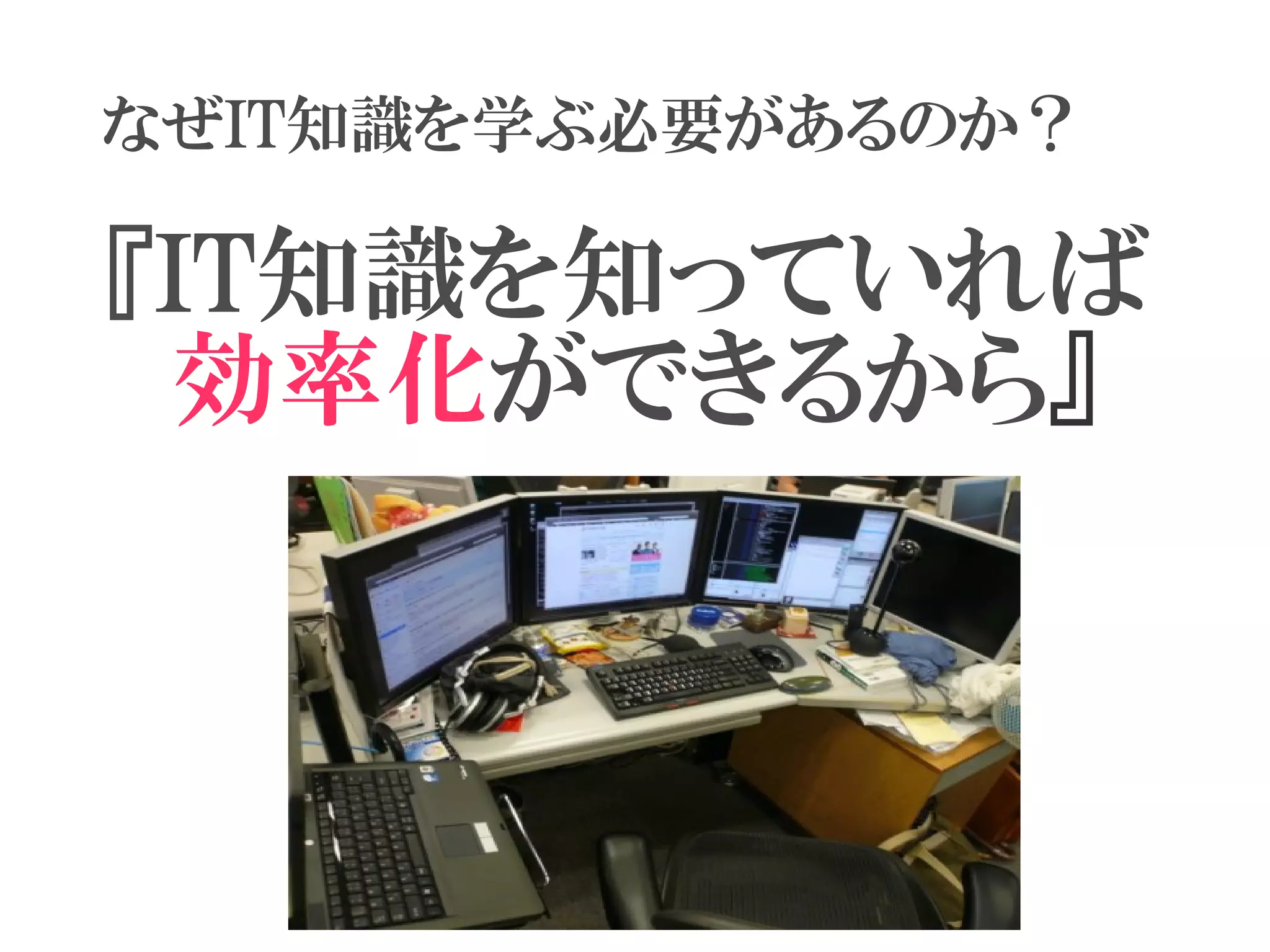 なぜIT知識を学ぶ必要があるのか？

『IT知識を知っていれば
　効率化ができるから』
　　　　　　
 