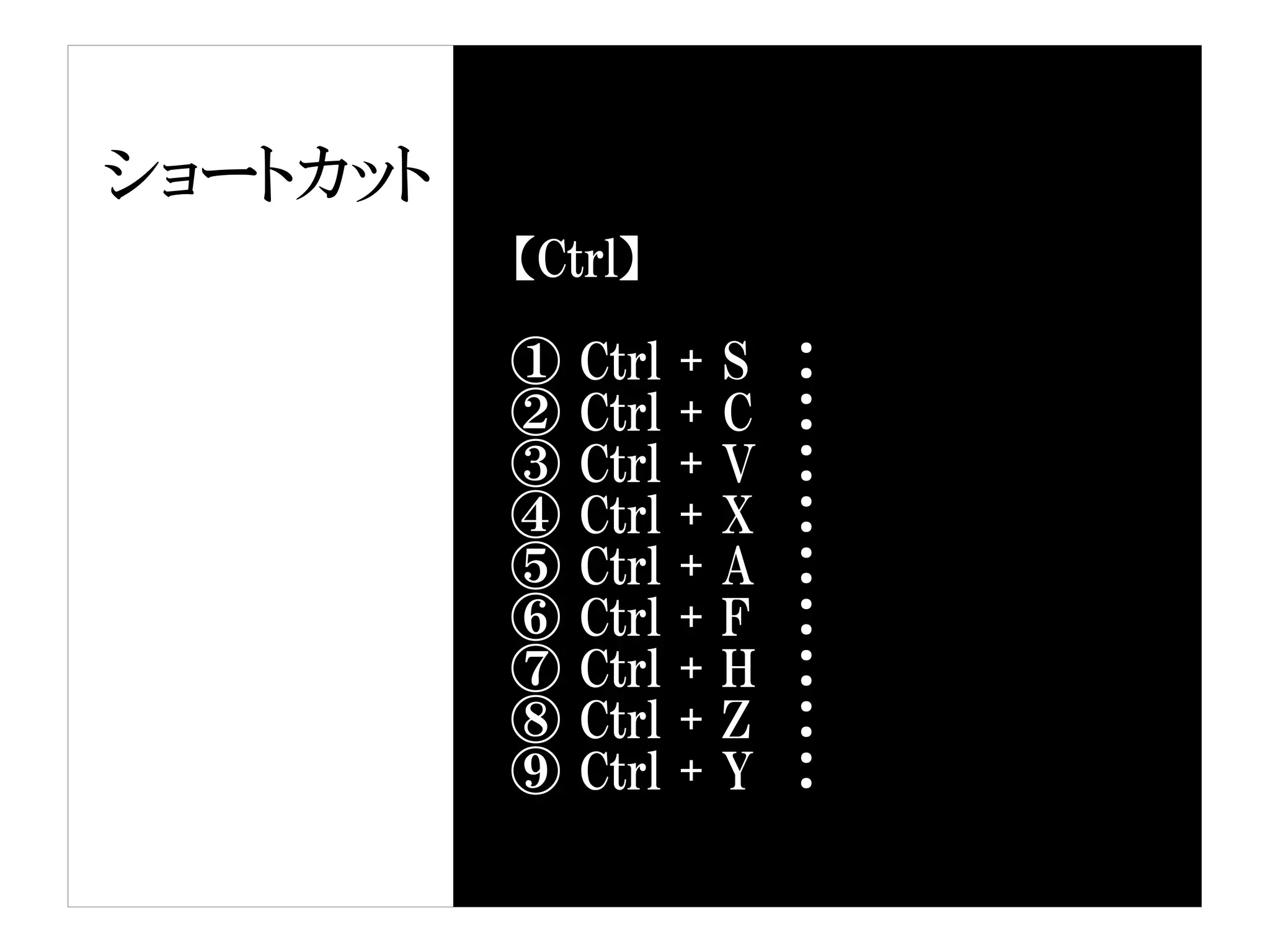 ショートカット
          【Ctrl】

          ①   Ctrl   +   S   ：
          ②   Ctrl   +   C   ：
          ③   Ctrl   +   V   ：
          ④   Ctrl   +   X   ：
          ⑤   Ctrl   +   A   ：
          ⑥   Ctrl   +   F   ：
          ⑦   Ctrl   +   H   ：
          ⑧   Ctrl   +   Z   ：
          ⑨   Ctrl   +   Y   ：
 
