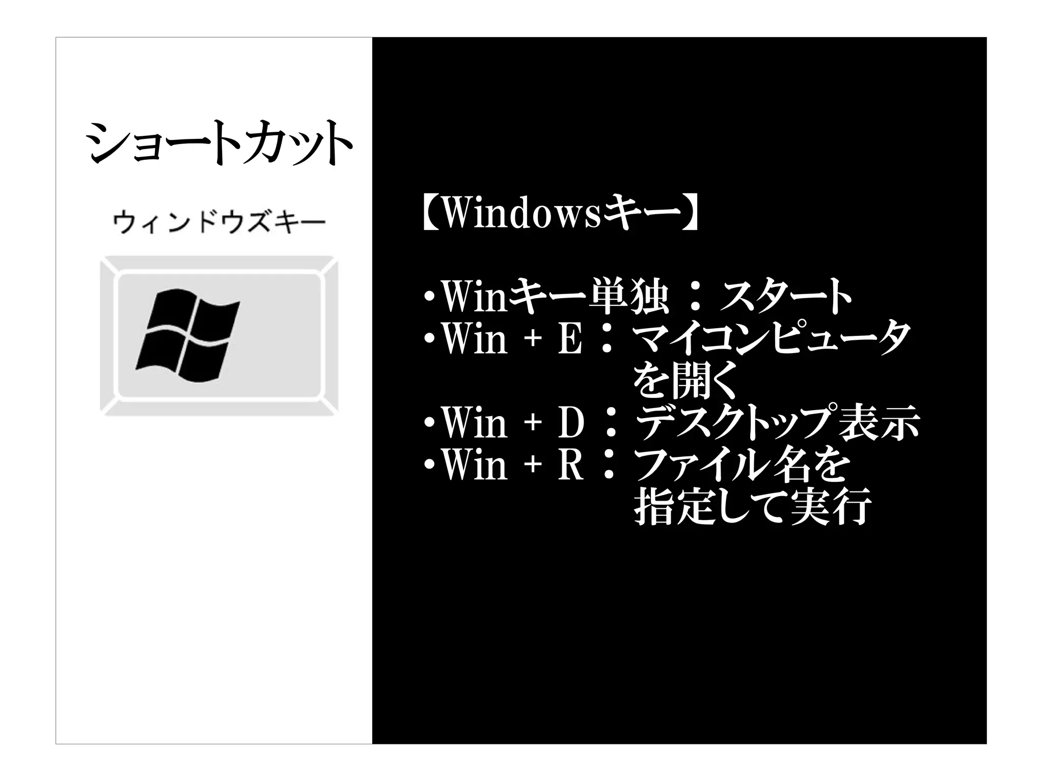 ショートカット
          【Windowsキー】

          ・Winキー単独 ： スタート
          ・Win + E ： マイコンピュータ
                   　を開く
          ・Win + D ： デスクトップ表示
          ・Win + R ： ファイル名を
                   　指定して実行
 