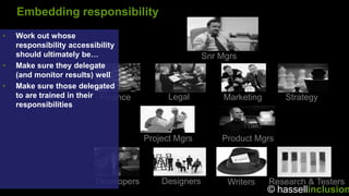 Embedding responsibility
•   Work out whose
    responsibility accessibility
    should ultimately be…                             Snr Mgrs
•   Make sure they delegate
    (and monitor results) well
•   Make sure those delegated
    to are trained in their Finance         Legal          Marketing      Strategy
    responsibilities



                                      Project Mgrs        Product Mgrs



                         Developers       Designers        Writers     Research & Testers
                                                                       © hassellinclusion
 