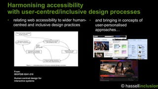Harmonising accessibility
with user-centred/inclusive design processes
•   relating web accessibility to wider human- •   and bringing in concepts of
    centred and inclusive design practices         user-personalised
                                                   approaches…




    From:
    ISO/FDIS 9241-210
    Human-centred design for
    interactive systems

                                                                 © hassellinclusion
 