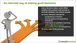 An informed way of making good decisions
                          •   every decision taken could affect
                              whether the product will include or
                              exclude disabled and elderly people
                          •   so every decision should be:
                               –   recognised as a decision
                               –   have all options and implications
                                   considered
                               –   made based on justifiable reasoning
                               –   noted in the Web Product’s
                                   Accessibility Policy for transparency
                          •   at every step of the process




                                                      © hassellinclusion
 