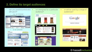 2. Define its target audiences
•    can you predict/control who •   is it designed for a particular   •   or will be used by a range of
     will use it?                    audience?                             audiences?
      –   e.g. an Intranet




      –   or an extranet




                                                                                   © hassellinclusion
 