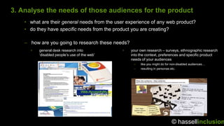 3. Analyse the needs of those audiences for the product
    • what are their general needs from the user experience of any web product?
    • do they have specific needs from the product you are creating?

    – how are you going to research these needs?
      •   general desk research into           •   your own research – surveys, ethnographic research
          „disabled people‟s use of the web‟       into the context, preferences and specific product
                                                   needs of your audiences
                                                    –   like you might do for non-disabled audiences…
                                                    –   resulting in personas etc.




                                                                             © hassellinclusion
 