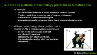 4. Note any platform or technology preferences & restrictions
    – for example:
         • lack of ability to download & install plug-ins or browser updates
         • IT policy restrictions preventing use of browser preferences,
           or installation of assistive technologies
         • strong platform preferences (due to worries of cost/complexity/security)


    – will impact on technology choice, platform choice,
      reliance on ATs to mediate website experiences
         • cf. rich-media technologies like Flash
           and ‘alternative versions’
         • accessibility isn’t about luddite-ism;
           it is about understanding what your audience
           really need…




                                                                          © hassellinclusion
 