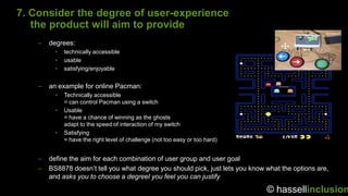 7. Consider the degree of user-experience
   the product will aim to provide
    –   degrees:
          •   technically accessible
          •   usable
          •   satisfying/enjoyable


    –   an example for online Pacman:
          •   Technically accessible
              = can control Pacman using a switch
          •   Usable
              = have a chance of winning as the ghosts
              adapt to the speed of interaction of my switch
          •   Satisfying
              = have the right level of challenge (not too easy or too hard)


    –   define the aim for each combination of user group and user goal
    –   BS8878 doesn‟t tell you what degree you should pick, just lets you know what the options are,
        and asks you to choose a degreel you feel you can justify

                                                                                © hassellinclusion
 