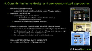 8. Consider inclusive design and user-personalized approaches
  –   non-individualized/inclusive
        •   accessibility through guidelines, inclusive design, ATs, user-testing…
  –   user-personalized allows…
        •   users to specify their needs and then…
               –   finds a suitable product from a number of alternative versions, or
               –   adapts the web product to those needs
        •   often through „additional accessibility measures‟


  –   circumstances where a personalised approach could be useful:
        •   where a „one size fits all‟ approach doesn‟t work for all your target audiences
        •   if individual relationship with audience is possible/expected (e.g. eLearning)
            then a personalised approach might be expected
        •   for audiences with restrictions on browser, installation etc.


  –   user-personalized should always complement,
      never replace, inclusive design approaches



                                                                                              © hassellinclusion
 