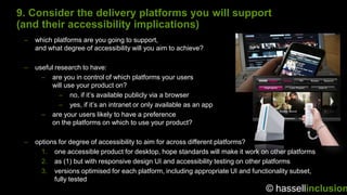 9. Consider the delivery platforms you will support
(and their accessibility implications)
 –   which platforms are you going to support,
     and what degree of accessibility will you aim to achieve?

 –   useful research to have:
       – are you in control of which platforms your users
           will use your product on?
             – no, if it‟s available publicly via a browser
             – yes, if it‟s an intranet or only available as an app
       – are your users likely to have a preference
           on the platforms on which to use your product?

 –   options for degree of accessibility to aim for across different platforms?
       1. one accessible product for desktop, hope standards will make it work on other platforms
       2. as (1) but with responsive design UI and accessibility testing on other platforms
       3. versions optimised for each platform, including appropriate UI and functionality subset,
           fully tested
                                                                                 © hassellinclusion
 