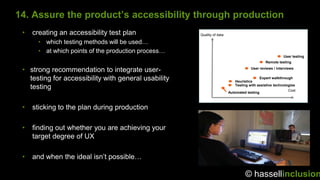14. Assure the product’s accessibility through production
 •   creating an accessibility test plan              Quality of data

       • which testing methods will be used…
       • at which points of the production process…
                                                                                                        User testing
                                                                                             Remote testing

 • strong recommendation to integrate user-                                          User reviews / interviews


   testing for accessibility with general usability                         Heuristics
                                                                                          Expert walkthrough

                                                                            Testing with assistive technologies
   testing                                                                                                 Cost
                                                                        Automated testing



 •   sticking to the plan during production

 •   finding out whether you are achieving your
     target degree of UX

 •   and when the ideal isn‟t possible…

                                                                                 © hassellinclusion
 