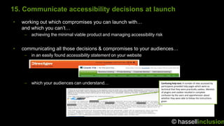15. Communicate accessibility decisions at launch
•   working out which compromises you can launch with…
    and which you can‟t…
     –   achieving the minimal viable product and managing accessibility risk


•   communicating all those decisions & compromises to your audiences…
     –   in an easily found accessibility statement on your website




     –   which your audiences can understand…                               Confusing help text: A number of sites accessed by
                                                                            participants provided help pages which were so
                                                                            technical that they were practically useless. Mention
                                                                            of plugins and cookies resulted in complete
                                                                            confusion by the users and apprehension about
                                                                            whether they were able to follow the instructions
                                                                            given.




                                                                                      © hassellinclusion
 