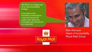 “BS 8878 is an integral part
of our web accessibility
strategy.

It has given us the
framework to help reduce
costs and improve the
quality when delivering
accessible web products for
our customers.”


                               Rob Wemyss
                               Head of Accessibility
                               Royal Mail Group
 