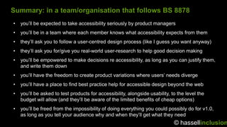 Summary: in a team/organisation that follows BS 8878
•   you‟ll be expected to take accessibility seriously by product managers
•   you‟ll be in a team where each member knows what accessibility expects from them
•   they‟ll ask you to follow a user-centred design process (like I guess you want anyway)
•   they‟ll ask you for/give you real-world user-research to help good decision making
•   you‟ll be empowered to make decisions re accessibility, as long as you can justify them,
    and write them down
•   you‟ll have the freedom to create product variations where users‟ needs diverge
•   you‟ll have a place to find best practice help for accessible design beyond the web
•   you‟ll be asked to test products for accessibility, alongside usability, to the level the
    budget will allow (and they‟ll be aware of the limited benefits of cheap options)
•   you‟ll be freed from the impossibility of doing everything you could possibly do for v1.0,
    as long as you tell your audience why and when they‟ll get what they need
                                                                              © hassellinclusion
 