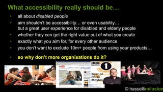 What accessibility really should be…
•   all about disabled people
•   aim shouldn‟t be accessibility… or even usability…
    but a great user experience for disabled and elderly people
•   whether they can get the right value out of what you create
•   exactly what you aim for, for every other audience
•   you don‟t want to exclude 10m+ people from using your products…

•   so why don’t more organisations do it?




                                                      © hassellinclusion
 