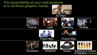 The accessibility of your web products
is in all these people’s hands…

                                           Snr Mgrs



               Finance           Legal          Marketing      Strategy



                           Project Mgrs        Product Mgrs



              Developers       Designers        Writers     Research & Testers
                                                            © hassellinclusion
 