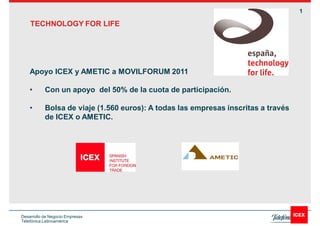 1

    TECHNOLOGY FOR LIFE




    Apoyo ICEX y AMETIC a MOVILFORUM 2011

           Con un apoyo del 50% de la cuota de participación.

           Bolsa de viaje (1.560 euros): A todas las empresas inscritas a través
           de ICEX o AMETIC.




Desarrollo de Negocio Empresas
Telefónica Latinoamérica
 