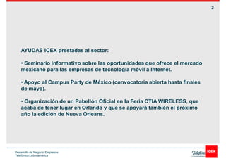 2




    AYUDAS ICEX prestadas al sector:

     Seminario informativo sobre las oportunidades que ofrece el mercado
    mexicano para las empresas de tecnología móvil a Internet.

     Apoyo al Campus Party de México (convocatoria abierta hasta finales
    de mayo).

     Organización de un Pabellón Oficial en la Feria CTIA WIRELESS, que
    acaba de tener lugar en Orlando y que se apoyará también el próximo
    año la edición de Nueva Orleans.




Desarrollo de Negocio Empresas
Telefónica Latinoamérica
 