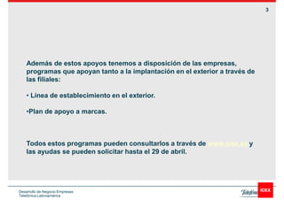 3




    Además de estos apoyos tenemos a disposición de las empresas,
    programas que apoyan tanto a la implantación en el exterior a través de
    las filiales:

      Línea de establecimiento en el exterior.

     Plan de apoyo a marcas.



    Todos estos programas pueden consultarlos a través de www.icex.es y
    las ayudas se pueden solicitar hasta el 29 de abril.




Desarrollo de Negocio Empresas
Telefónica Latinoamérica
 
