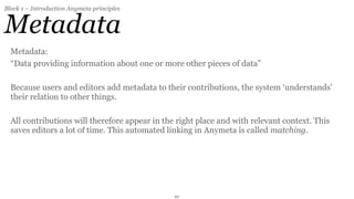 Block 1 – Introduction Anymeta principles


Metadata
  Metadata:
  “Data providing information about one or more other pieces of data”

  Because users and editors add metadata to their contributions, the system ‘understands'
  their relation to other things.

  All contributions will therefore appear in the right place and with relevant context. This
  saves editors a lot of time. This automated linking in Anymeta is called matching.




                                                10
 