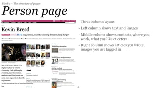 Block 1 – The structure of pages


Person page
                                    - Three column layout
                                    - Left column shows text and images
                                    - Middle column shows contacts, where you
                                      work, what you like et cetera
                                    - Right column shows articles you wrote,
                                      images you are tagged in




                                   26
 
