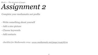 Block 1 – The structure of pages


Assignment 2
Complete your mediamatic.net profile


- Write something about yourself
- Add a nice picture
- Choose keywords
- Add contacts


  checklist for Mediamatic crew: www.mediamatic.net/page/124978/en




                                              27
 