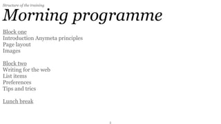Structure of the training


Morning programme
Block one
Introduction Anymeta principles
Page layout
Images

Block two
Writing for the web
List items
Preferences
Tips and trics

Lunch break


                                  3
 