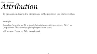 Block 1 – Images


Attribution
  In the caption, link to the picture and to the profile of the photographer.


  Example:
  Found on [http://www.flickr.com/photos/alphageek/5094405942/ flickr] by
  [http://www.flickr.com/people/alphageek/ code poet]
  will become: Found on flickr by code poet




                                                35
 