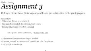 Block 1 – Images


Assignment 3
Upload a picture from flickr to your profile and give attribution to the photographer

remember:
- Title: what do you see, what is it
- Caption: Name artist, description, year, source
- Source: [By owner] found on [source]


       [url <space> name of the link] = name of the link


- Adjust creative common settings if needed
- Remove yourself as the author if you did not take the picture
- Tag people in the image


                                                     36
 
