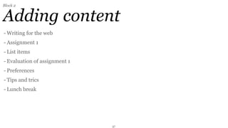Block 2


Adding content
- Writing for the web
- Assignment 1
- List items
- Evaluation of assignment 1
- Preferences
- Tips and trics
- Lunch break




                               37
 